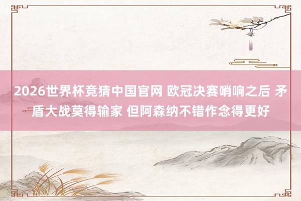 2026世界杯竞猜中国官网 欧冠决赛哨响之后 矛盾大战莫得输家 但阿森纳不错作念得更好
