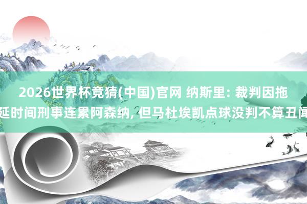 2026世界杯竞猜(中国)官网 纳斯里: 裁判因拖延时间刑事连累阿森纳, 但马杜埃凯点球没判不算丑闻