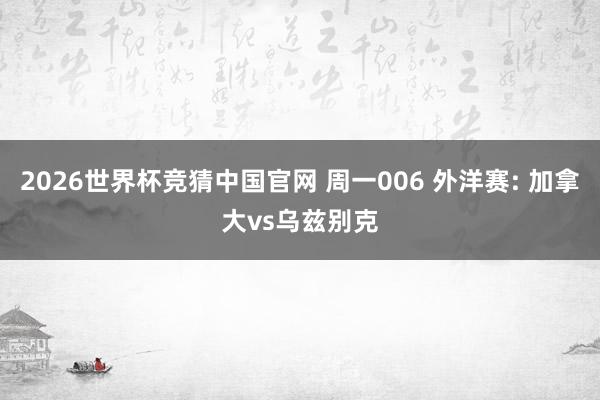2026世界杯竞猜中国官网 周一006 外洋赛: 加拿大vs乌兹别克
