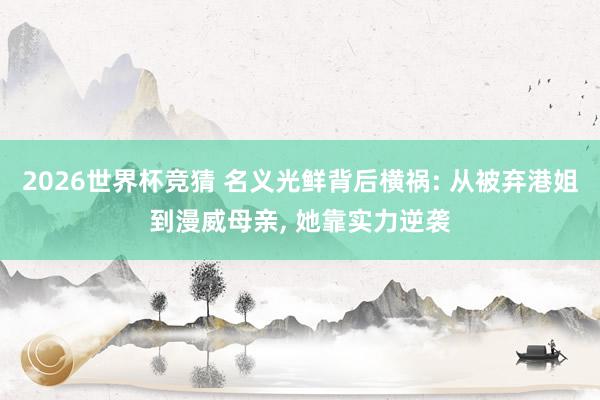 2026世界杯竞猜 名义光鲜背后横祸: 从被弃港姐到漫威母亲, 她靠实力逆袭