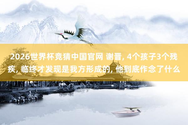 2026世界杯竞猜中国官网 谢晋, 4个孩子3个残疾, 临终才发现是我方形成的, 他到底作念了什么