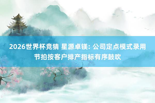 2026世界杯竞猜 星源卓镁: 公司定点模式录用节拍按客户排产指标有序鼓吹