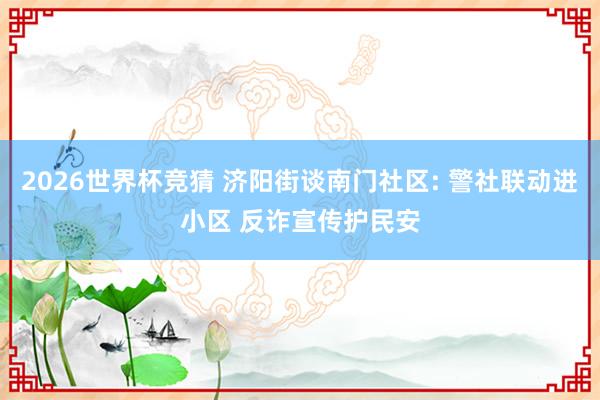 2026世界杯竞猜 济阳街谈南门社区: 警社联动进小区 反诈宣传护民安