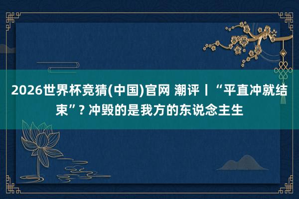 2026世界杯竞猜(中国)官网 潮评丨“平直冲就结束”? 冲毁的是我方的东说念主生