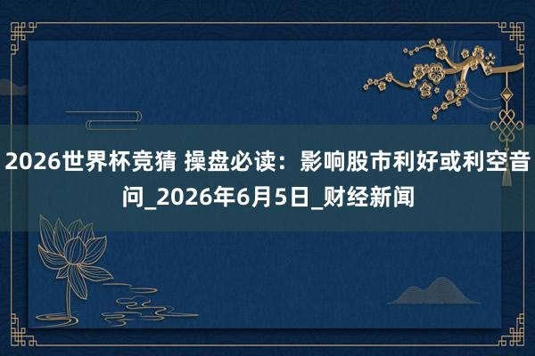 2026世界杯竞猜 操盘必读:影响股市利好或利空音问_2026年6月5日_财经新闻