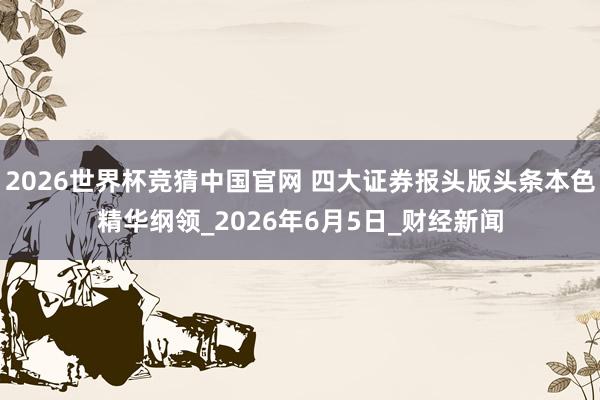 2026世界杯竞猜中国官网 四大证券报头版头条本色精华纲领_2026年6月5日_财经新闻