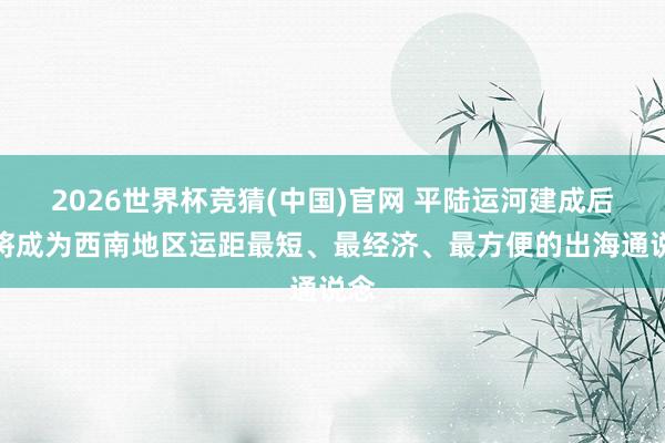 2026世界杯竞猜(中国)官网 平陆运河建成后,将成为西南地区运距最短、最经济、最方便的出海通说念