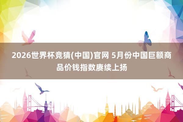 2026世界杯竞猜(中国)官网 5月份中国巨额商品价钱指数赓续上扬