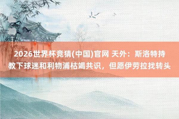 2026世界杯竞猜(中国)官网 天外:斯洛特持教下球迷和利物浦枯竭共识,但愿伊劳拉找转头