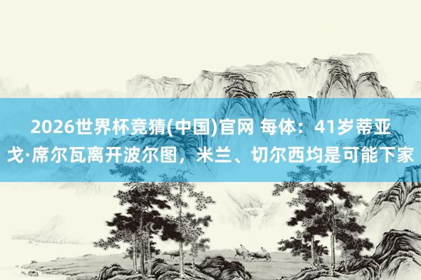 2026世界杯竞猜(中国)官网 每体:41岁蒂亚戈·席尔瓦离开波尔图,米兰、切尔西均是可能下家