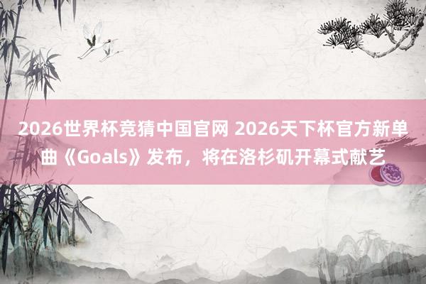 2026世界杯竞猜中国官网 2026天下杯官方新单曲《Goals》发布,将在洛杉矶开幕式献艺
