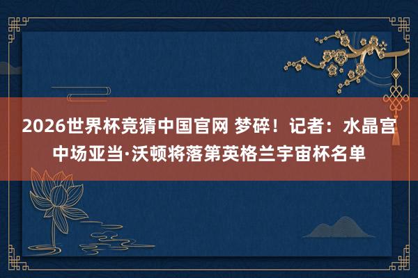 2026世界杯竞猜中国官网 梦碎!记者:水晶宫中场亚当·沃顿将落第英格兰宇宙杯名单