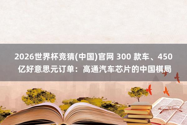 2026世界杯竞猜(中国)官网 300 款车、450 亿好意思元订单:高通汽车芯片的中国棋局