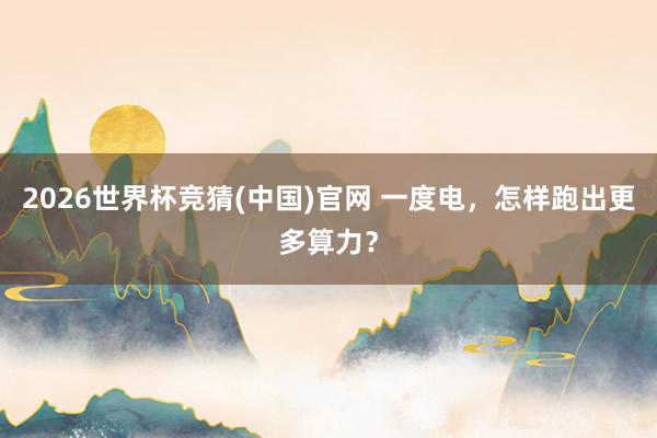 2026世界杯竞猜(中国)官网 一度电，怎样跑出更多算力？