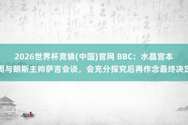 2026世界杯竞猜(中国)官网 BBC:水晶宫本周与朗斯主帅萨吉会谈,会充分探究后再作念最终决定