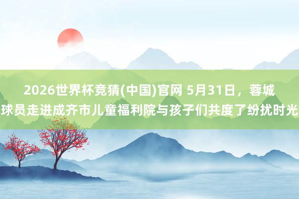 2026世界杯竞猜(中国)官网 5月31日,蓉城球员走进成齐市儿童福利院与孩子们共度了纷扰时光