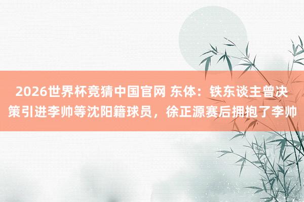 2026世界杯竞猜中国官网 东体：铁东谈主曾决策引进李帅等沈阳籍球员，徐正源赛后拥抱了李帅