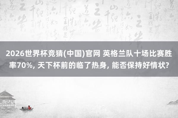 2026世界杯竞猜(中国)官网 英格兰队十场比赛胜率70%， 天下杯前的临了热身， 能否保持好情状?