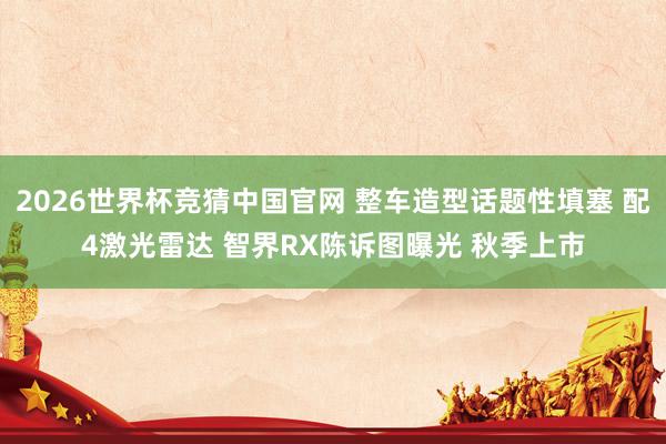 2026世界杯竞猜中国官网 整车造型话题性填塞 配4激光雷达 智界RX陈诉图曝光 秋季上市