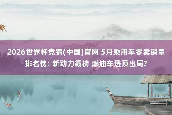 2026世界杯竞猜(中国)官网 5月乘用车零卖销量排名榜: 新动力霸榜 燃油车透顶出局?