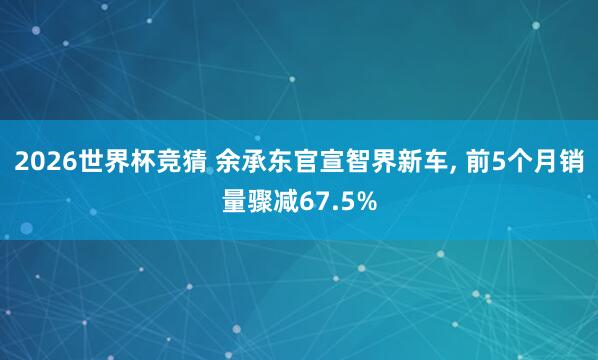 2026世界杯竞猜 余承东官宣智界新车, 前5个月销量骤减67.5%