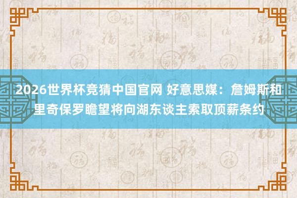 2026世界杯竞猜中国官网 好意思媒:詹姆斯和里奇保罗瞻望将向湖东谈主索取顶薪条约