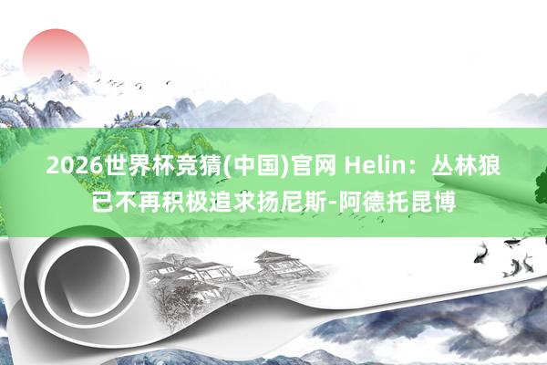 2026世界杯竞猜(中国)官网 Helin:丛林狼已不再积极追求扬尼斯-阿德托昆博