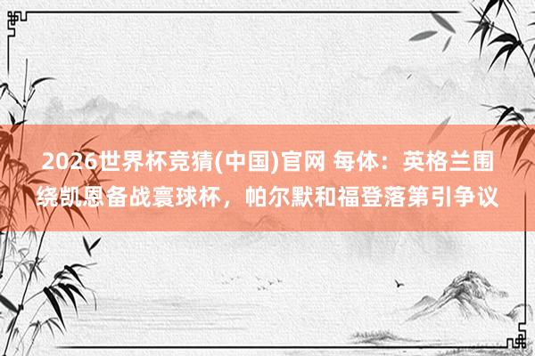 2026世界杯竞猜(中国)官网 每体:英格兰围绕凯恩备战寰球杯,帕尔默和福登落第引争议