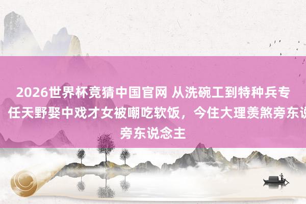 2026世界杯竞猜中国官网 从洗碗工到特种兵专科户！任天野娶中戏才女被嘲吃软饭，今住大理羡煞旁东说念主