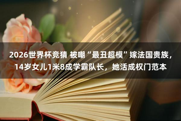 2026世界杯竞猜 被嘲“最丑超模”嫁法国贵族,14岁女儿1米8成学霸队长,她活成权门范本