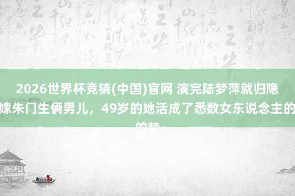 2026世界杯竞猜(中国)官网 演完陆梦萍就归隐,嫁朱门生俩男儿,49岁的她活成了悉数女东说念主的梦