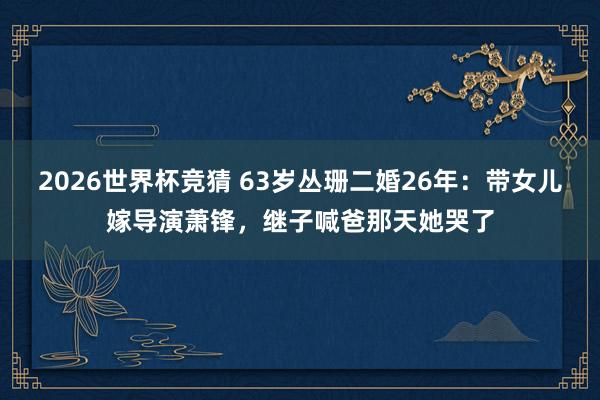 2026世界杯竞猜 63岁丛珊二婚26年:带女儿嫁导演萧锋,继子喊爸那天她哭了