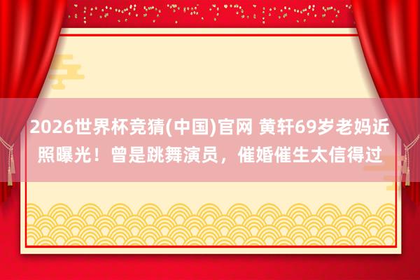 2026世界杯竞猜(中国)官网 黄轩69岁老妈近照曝光!曾是跳舞演员,催婚催生太信得过