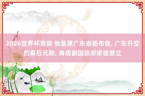 2026世界杯竞猜 他是原广东省委布告, 广东升空的幕后元勋, 身居副国级却家徒壁立