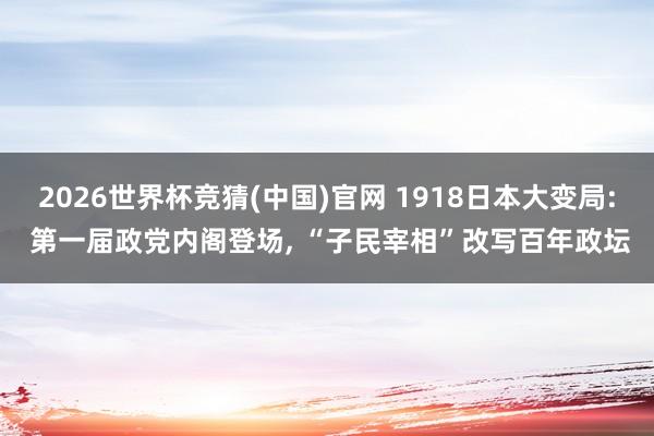 2026世界杯竞猜(中国)官网 1918日本大变局: 第一届政党内阁登场, “子民宰相”改写百年政坛