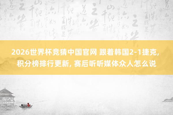 2026世界杯竞猜中国官网 跟着韩国2-1捷克， 积分榜排行更新， 赛后听听媒体众人怎么说