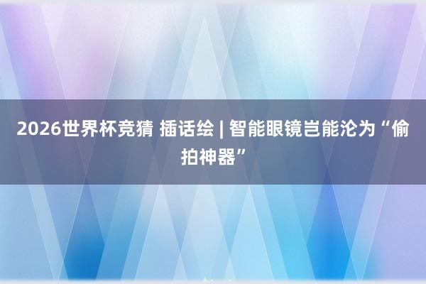2026世界杯竞猜 插话绘 | 智能眼镜岂能沦为“偷拍神器”