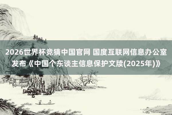 2026世界杯竞猜中国官网 国度互联网信息办公室发布《中国个东谈主信息保护文牍(2025年)》
