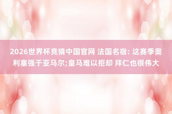 2026世界杯竞猜中国官网 法国名宿: 这赛季奥利塞强于亚马尔;皇马难以拒却 拜仁也很伟大