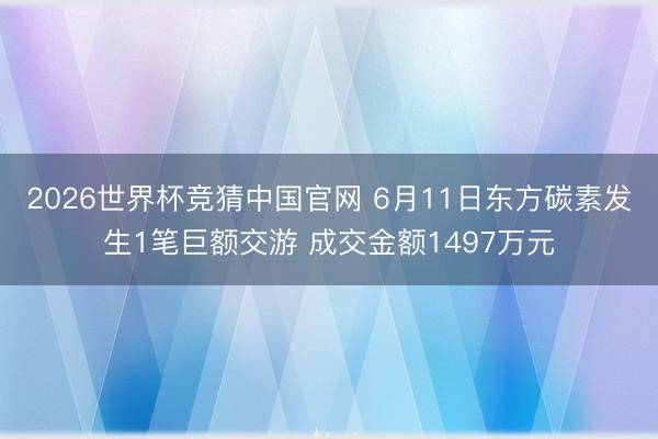 2026世界杯竞猜中国官网 6月11日东方碳素发生1笔巨额交游 成交金额1497万元