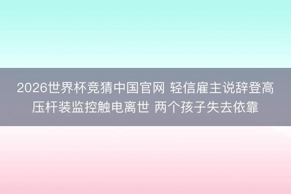 2026世界杯竞猜中国官网 轻信雇主说辞登高压杆装监控触电离世 两个孩子失去依靠