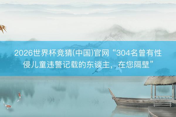 2026世界杯竞猜(中国)官网 “304名曾有性侵儿童违警记载的东谈主,在您隔壁”