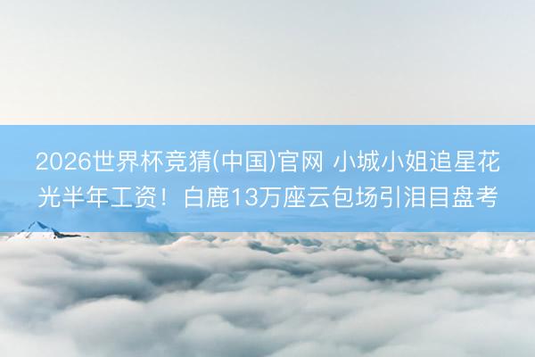 2026世界杯竞猜(中国)官网 小城小姐追星花光半年工资！白鹿13万座云包场引泪目盘考