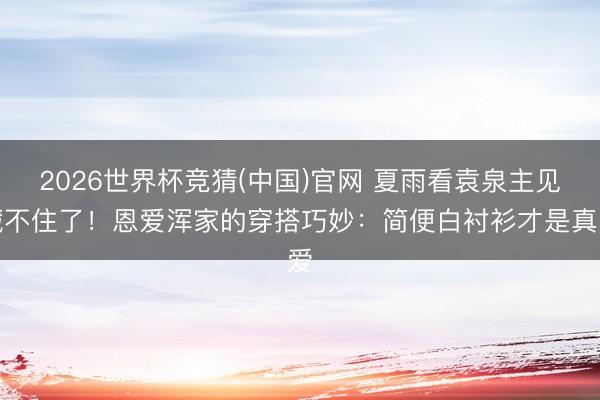 2026世界杯竞猜(中国)官网 夏雨看袁泉主见藏不住了！恩爱浑家的穿搭巧妙：简便白衬衫才是真爱
