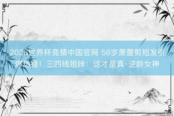 2026世界杯竞猜中国官网 58岁萧蔷剪短发引爆热搜！三四线姐妹：这才是真·逆龄女神