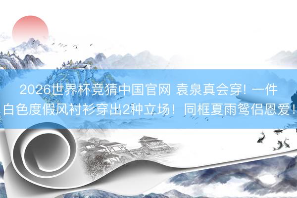 2026世界杯竞猜中国官网 袁泉真会穿! 一件白色度假风衬衫穿出2种立场!同框夏雨鸳侣恩爱!