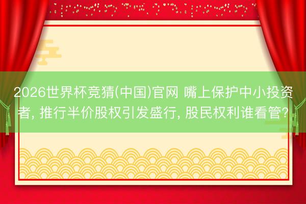 2026世界杯竞猜(中国)官网 嘴上保护中小投资者, 推行半价股权引发盛行, 股民权利谁看管?