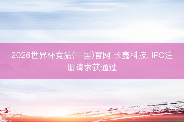 2026世界杯竞猜(中国)官网 长鑫科技, IPO注册请求获通过