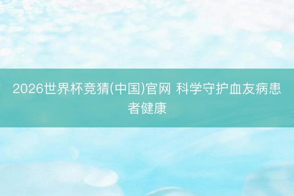 2026世界杯竞猜(中国)官网 科学守护血友病患者健康
