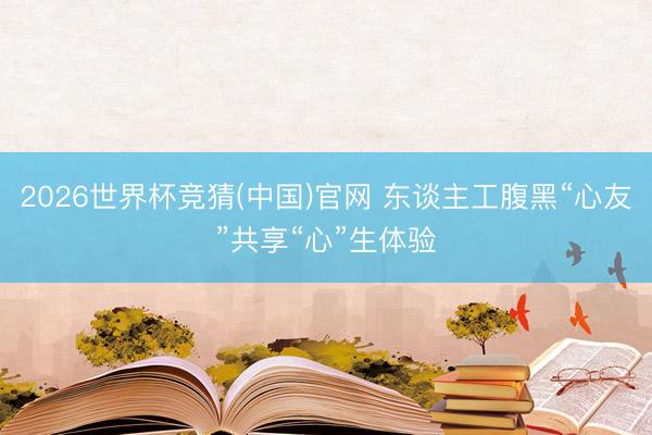 2026世界杯竞猜(中国)官网 东谈主工腹黑“心友”共享“心”生体验